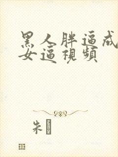 黑人胖逼成人美女逼视频
