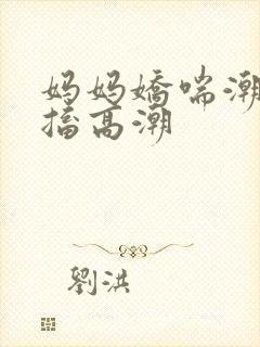 妈妈娇喘潮喷抽搐高潮