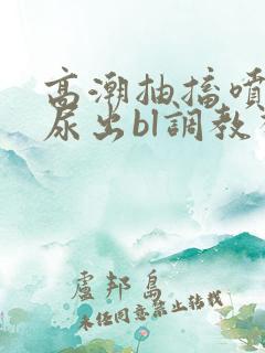高潮抽搐喷潮时尿出bl调教视频