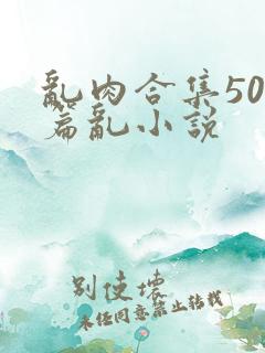 乱肉合集500篇乱小说 乱肉合集500篇乱小说