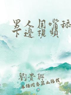 男人用嘴舔女人下边视频