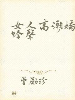 女人高潮娇喘呻吟声