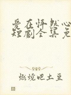爱在怦然心动时短剧全集免费观看下载 爱在怦然心动时短剧全集免费观看下载