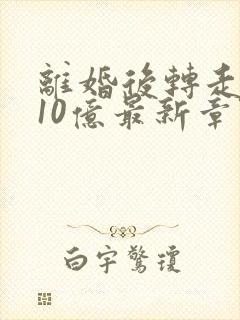 离婚后转走前夫10亿最新章节免费阅读 离婚后转走前夫10亿最新章节免费阅读