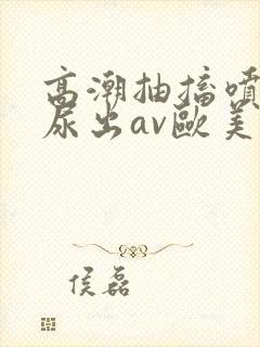 高潮抽搐喷潮时尿出av欧美