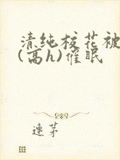 清纯校花被调教(高h)催眠 清纯校花被调教(高h)催眠
