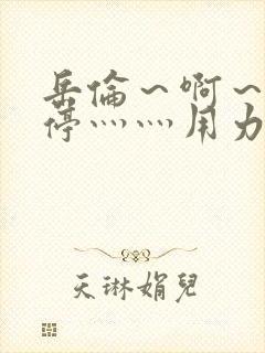 岳伦～啊～h别停灬灬用力啊