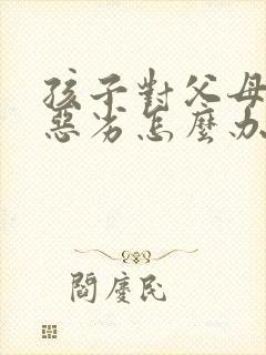 孩子对父母态度恶劣怎么办
