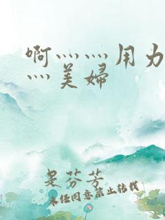 啊灬灬用力灬嗯灬美妇 啊灬灬用力灬嗯灬美妇