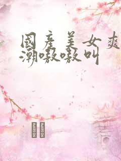 国产美女爽到高潮嗷嗷叫
