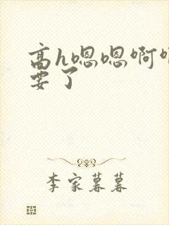 高h嗯嗯啊啊不要了 高h嗯嗯啊啊不要了
