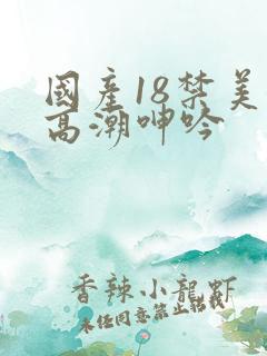 国产18禁美女高潮呻吟