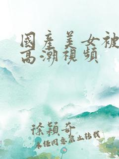 国产美女被爽到高潮视频 国产美女被爽到高潮视频