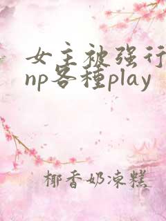 女主被强行糟蹋np各种play 女主被强行糟蹋np各种play