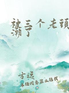 被三个老头舔高潮了