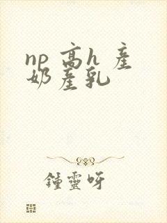 np 高h 产奶产乳