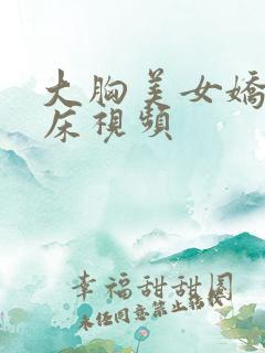大胸美女娇喘叫床视频