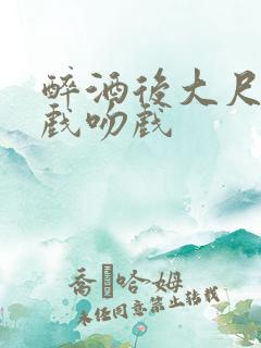醉酒后大尺度床戏吻戏