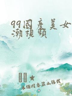 99国产美女高潮视频