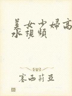 美女少妇高潮喷水视频