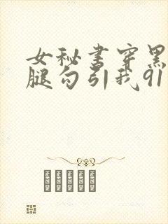女秘书穿黑丝美腿勾引我91