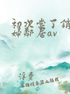 初次尝了销魂少妇邻居av 初次尝了销魂少妇邻居av