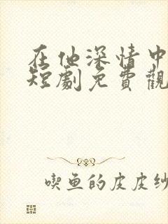 在他深情中陨落短剧免费观看全集 在他深情中陨落短剧免费观看全集