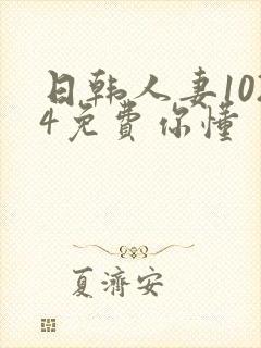 日韩人妻1024免费你懂 日韩人妻1024免费你懂