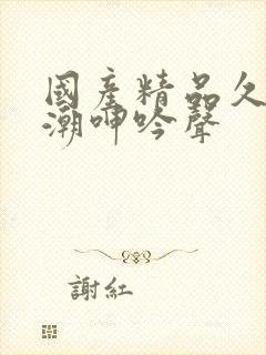 国产精品久久高潮呻吟声