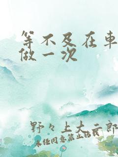 等不及在车里先做一次