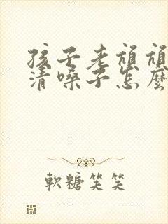 孩子老吭吭吭的清嗓子怎么办 孩子老吭吭吭的清嗓子怎么办