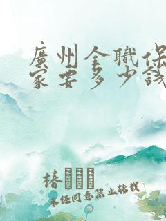 广州全职保姆住家要多少钱一个月
