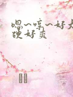 嗯~哼~好大好硬好爽 嗯~哼~好大好硬好爽