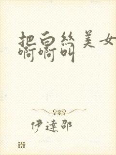 把白丝美女操的啊啊叫