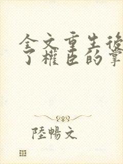 全文重生后我成了权臣的掌中娇