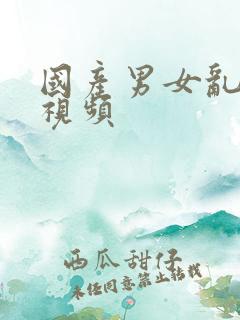 国产男女乱淫真视频