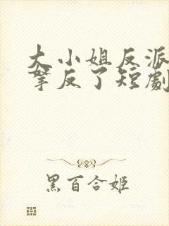 大小姐反派剧本拿反了短剧