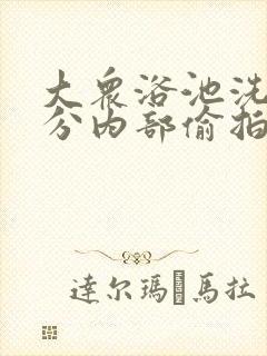 大众浴池洗澡部分内部偷拍超黄久久