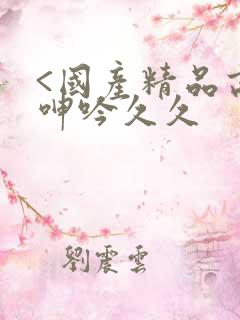 <国产精品高潮呻吟久久