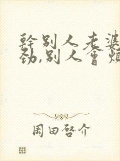 干别人老婆很用劲,别人会烦你吗怎么回答