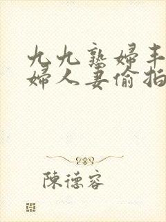 九九熟妇丰满少妇人妻偷拍精品 九九熟妇丰满少妇人妻偷拍精品