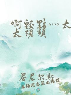啊轻点灬太粗嗯太视频