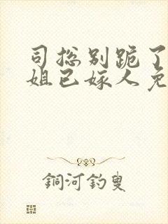 司总别跪了姜小姐已嫁人免费阅读