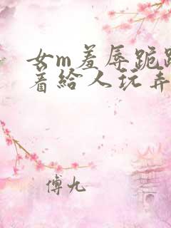 女m羞辱跪趴撅着给人玩弄h