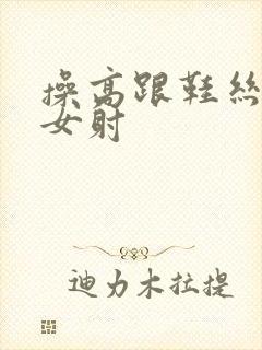 操高跟鞋丝袜美女射