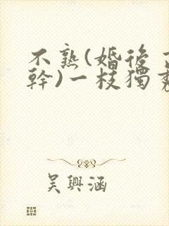 不熟(婚后 高干)一枝独秀免费阅读txt
