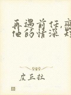 再遇前任,恋上他的情深 短剧
