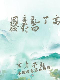 国产乱了高清露脸对白