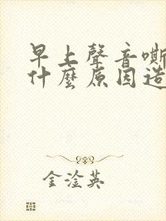 早上声音嘶哑是什么原因造成的