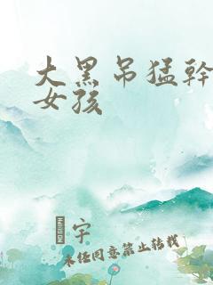 大黑吊猛干欧美女孩